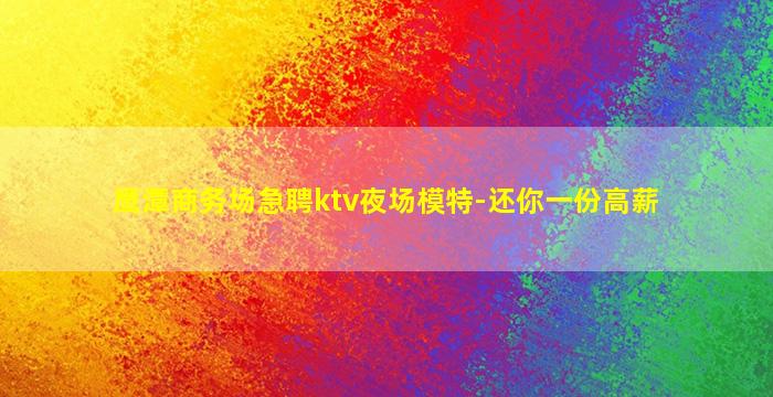 鹰潭商务场急聘ktv夜场模特-还你一份高薪